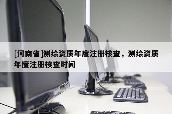 [河南省]測繪資質(zhì)年度注冊核查，測繪資質(zhì)年度注冊核查時(shí)間