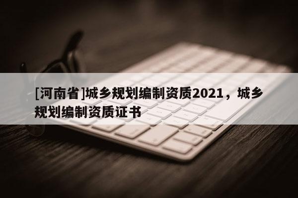 [河南省]城鄉(xiāng)規(guī)劃編制資質(zhì)2021，城鄉(xiāng)規(guī)劃編制資質(zhì)證書