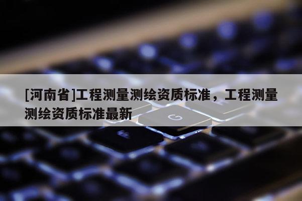 [河南省]工程測(cè)量測(cè)繪資質(zhì)標(biāo)準(zhǔn)，工程測(cè)量測(cè)繪資質(zhì)標(biāo)準(zhǔn)最新