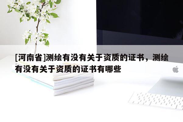 [河南省]測(cè)繪有沒有關(guān)于資質(zhì)的證書，測(cè)繪有沒有關(guān)于資質(zhì)的證書有哪些