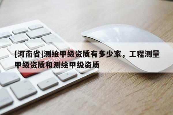 [河南省]測(cè)繪甲級(jí)資質(zhì)有多少家，工程測(cè)量甲級(jí)資質(zhì)和測(cè)繪甲級(jí)資質(zhì)