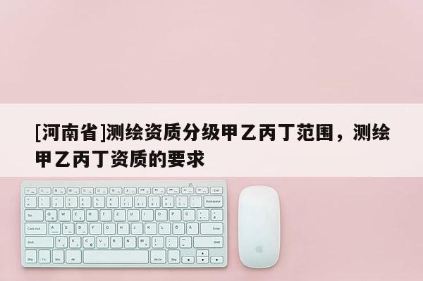 [河南省]測繪資質(zhì)分級甲乙丙丁范圍，測繪甲乙丙丁資質(zhì)的要求