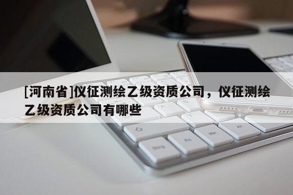 [河南省]儀征測繪乙級資質(zhì)公司，儀征測繪乙級資質(zhì)公司有哪些