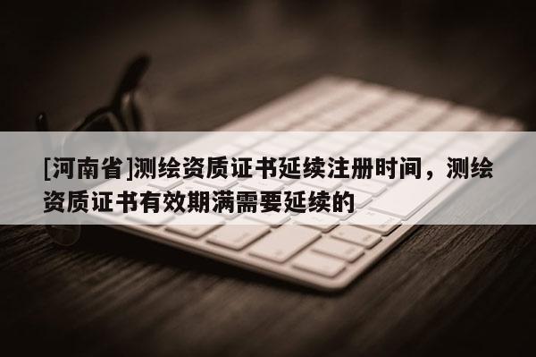 [河南省]測繪資質(zhì)證書延續(xù)注冊時間，測繪資質(zhì)證書有效期滿需要延續(xù)的