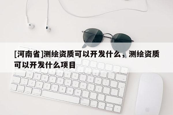 [河南省]測繪資質(zhì)可以開發(fā)什么，測繪資質(zhì)可以開發(fā)什么項目