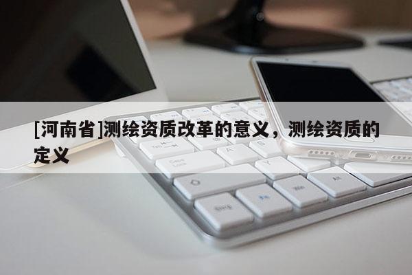[河南省]測繪資質(zhì)改革的意義，測繪資質(zhì)的定義