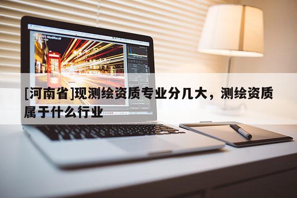 [河南省]現(xiàn)測繪資質(zhì)專業(yè)分幾大，測繪資質(zhì)屬于什么行業(yè)