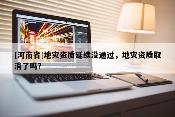 [河南省]地災(zāi)資質(zhì)延續(xù)沒(méi)通過(guò)，地災(zāi)資質(zhì)取消了嗎?