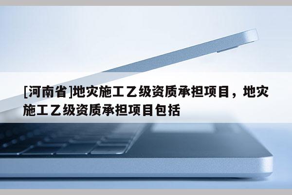 [河南省]地災(zāi)施工乙級資質(zhì)承擔(dān)項目，地災(zāi)施工乙級資質(zhì)承擔(dān)項目包括