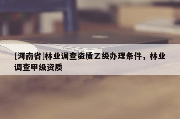 [河南省]林業(yè)調(diào)查資質(zhì)乙級辦理?xiàng)l件，林業(yè)調(diào)查甲級資質(zhì)