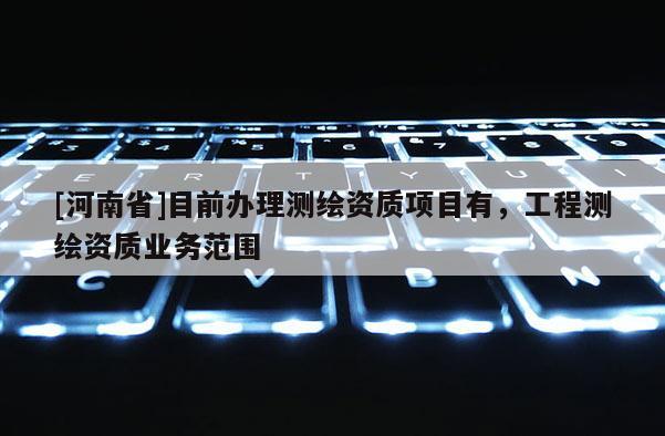 [河南省]目前辦理測繪資質(zhì)項目有，工程測繪資質(zhì)業(yè)務(wù)范圍