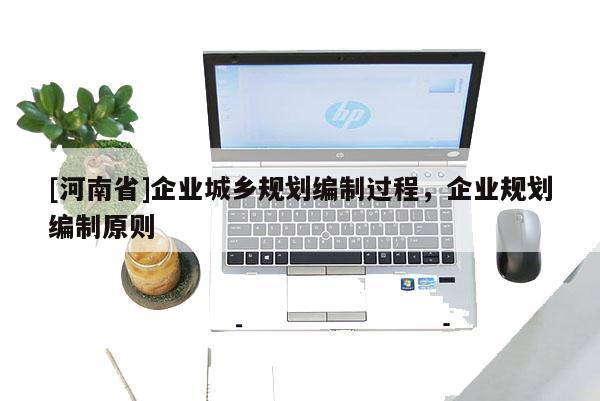 [河南省]企業(yè)城鄉(xiāng)規(guī)劃編制過程，企業(yè)規(guī)劃編制原則