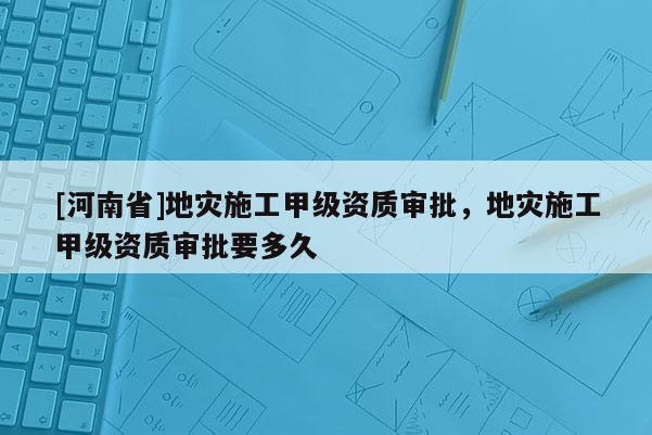 [河南省]地災(zāi)施工甲級(jí)資質(zhì)審批，地災(zāi)施工甲級(jí)資質(zhì)審批要多久