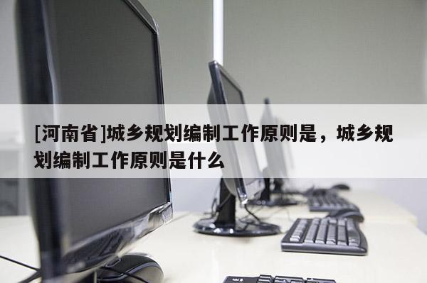 [河南省]城鄉(xiāng)規(guī)劃編制工作原則是，城鄉(xiāng)規(guī)劃編制工作原則是什么