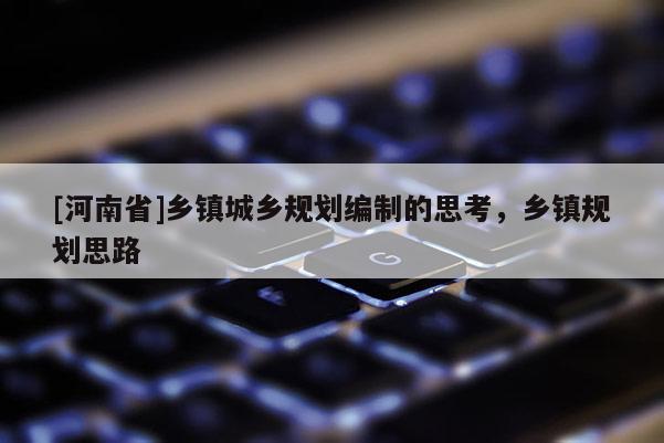 [河南省]鄉(xiāng)鎮(zhèn)城鄉(xiāng)規(guī)劃編制的思考，鄉(xiāng)鎮(zhèn)規(guī)劃思路