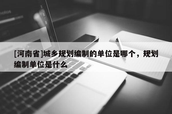 [河南省]城鄉(xiāng)規(guī)劃編制的單位是哪個，規(guī)劃編制單位是什么