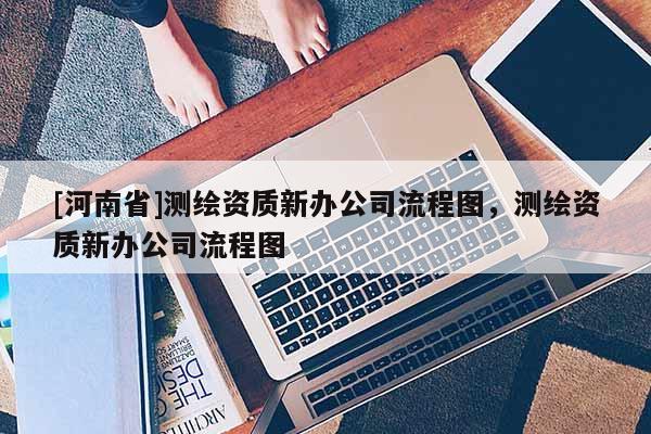 [河南省]測繪資質(zhì)新辦公司流程圖，測繪資質(zhì)新辦公司流程圖