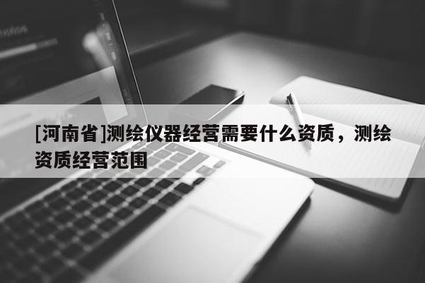 [河南省]測繪儀器經(jīng)營需要什么資質(zhì)，測繪資質(zhì)經(jīng)營范圍