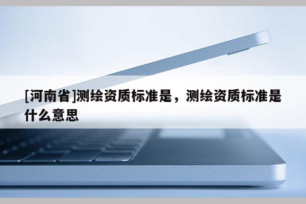 [河南省]測繪資質(zhì)標準是，測繪資質(zhì)標準是什么意思