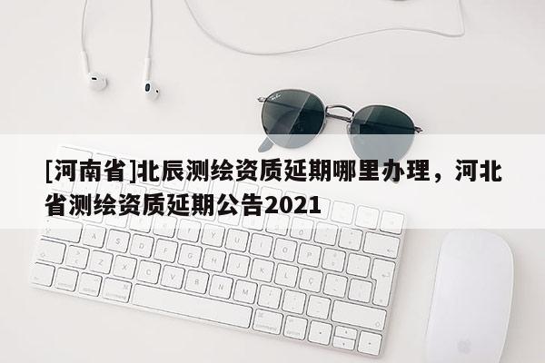 [河南省]北辰測繪資質(zhì)延期哪里辦理，河北省測繪資質(zhì)延期公告2021