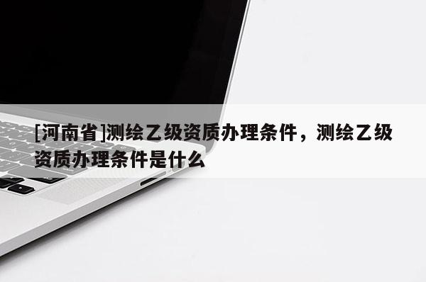 [河南省]測繪乙級資質(zhì)辦理條件，測繪乙級資質(zhì)辦理條件是什么