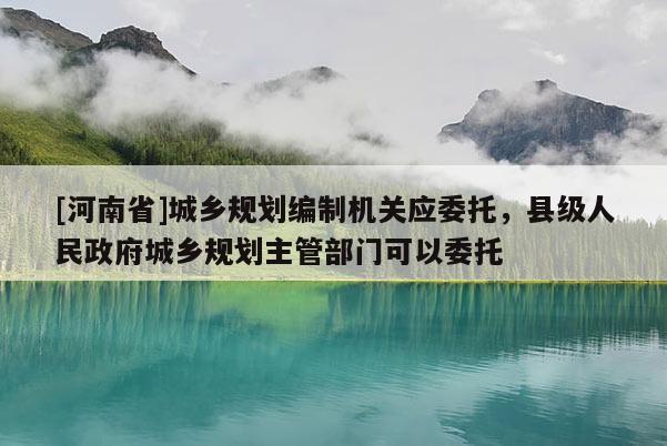 [河南省]城鄉(xiāng)規(guī)劃編制機關(guān)應(yīng)委托，縣級人民政府城鄉(xiāng)規(guī)劃主管部門可以委托