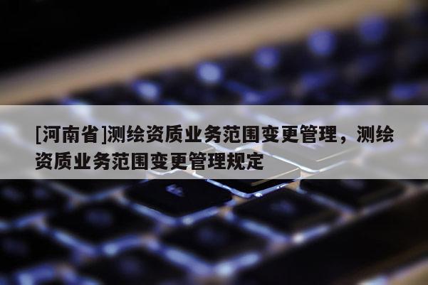 [河南省]測繪資質(zhì)業(yè)務(wù)范圍變更管理，測繪資質(zhì)業(yè)務(wù)范圍變更管理規(guī)定