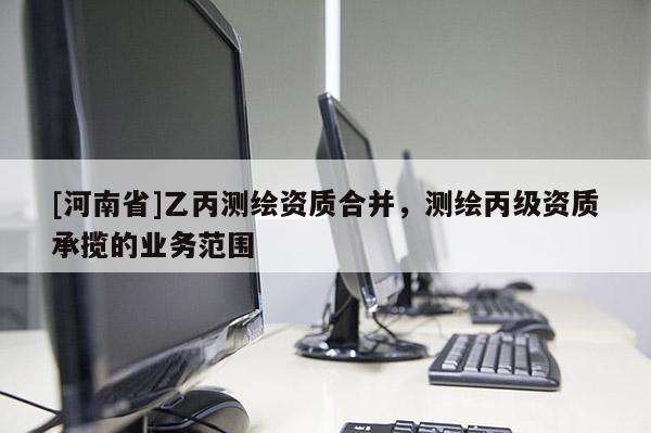 [河南省]乙丙測繪資質(zhì)合并，測繪丙級資質(zhì)承攬的業(yè)務(wù)范圍