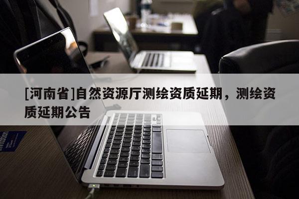 [河南省]自然資源廳測繪資質(zhì)延期，測繪資質(zhì)延期公告