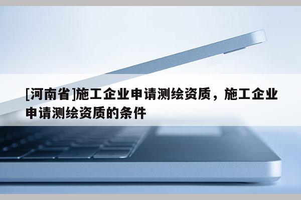 [河南省]施工企業(yè)申請測繪資質(zhì)，施工企業(yè)申請測繪資質(zhì)的條件