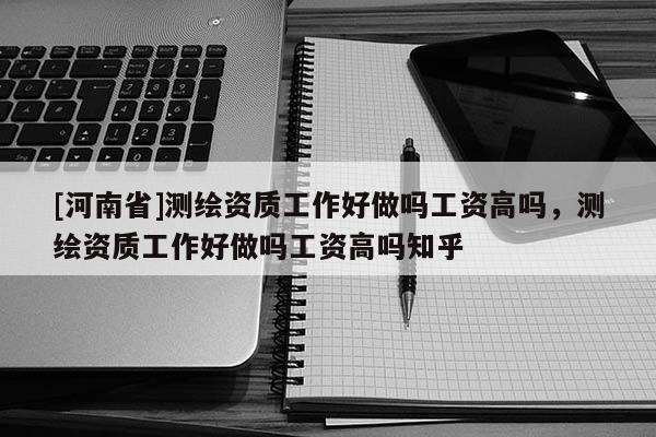 [河南省]測繪資質(zhì)工作好做嗎工資高嗎，測繪資質(zhì)工作好做嗎工資高嗎知乎