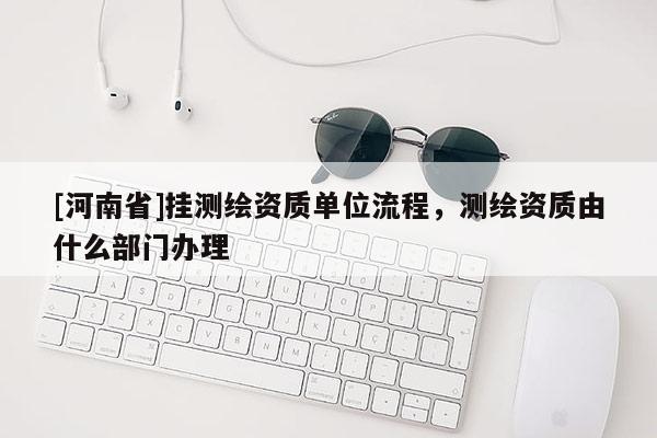 [河南省]掛測繪資質(zhì)單位流程，測繪資質(zhì)由什么部門辦理
