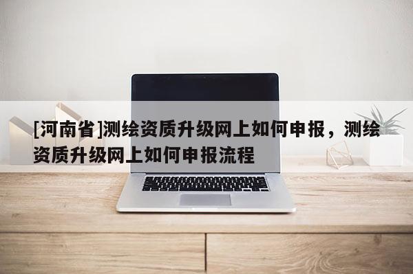 [河南省]測繪資質升級網(wǎng)上如何申報，測繪資質升級網(wǎng)上如何申報流程