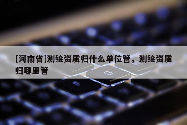 [河南省]測繪資質(zhì)歸什么單位管，測繪資質(zhì)歸哪里管