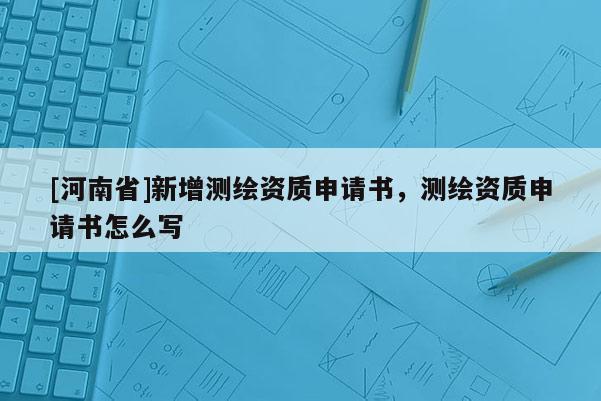 [河南省]新增測繪資質(zhì)申請書，測繪資質(zhì)申請書怎么寫