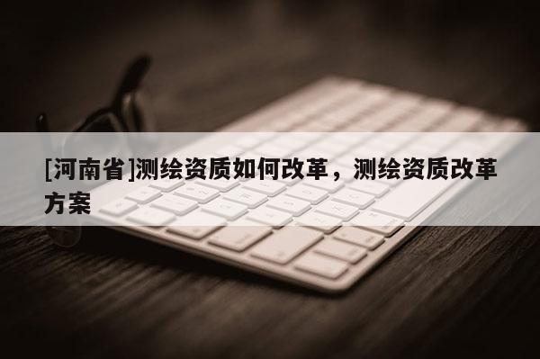 [河南省]測繪資質(zhì)如何改革，測繪資質(zhì)改革方案