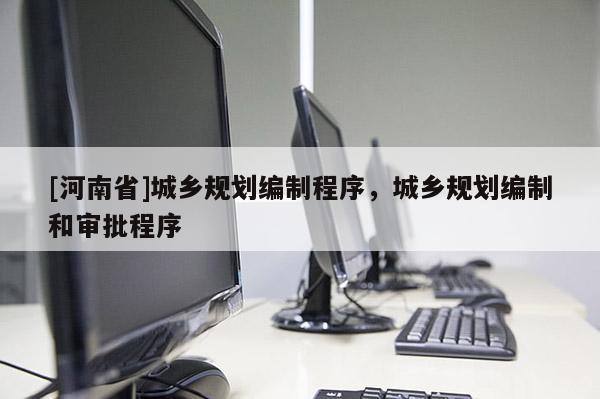 [河南省]城鄉(xiāng)規(guī)劃編制程序，城鄉(xiāng)規(guī)劃編制和審批程序