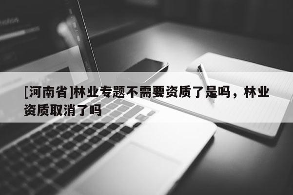 [河南省]林業(yè)專題不需要資質(zhì)了是嗎，林業(yè)資質(zhì)取消了嗎