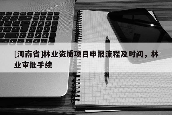 [河南省]林業(yè)資質(zhì)項(xiàng)目申報(bào)流程及時(shí)間，林業(yè)審批手續(xù)