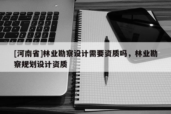 [河南省]林業(yè)勘察設計需要資質(zhì)嗎，林業(yè)勘察規(guī)劃設計資質(zhì)