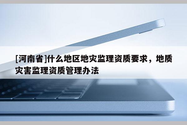 [河南省]什么地區(qū)地災監(jiān)理資質(zhì)要求，地質(zhì)災害監(jiān)理資質(zhì)管理辦法