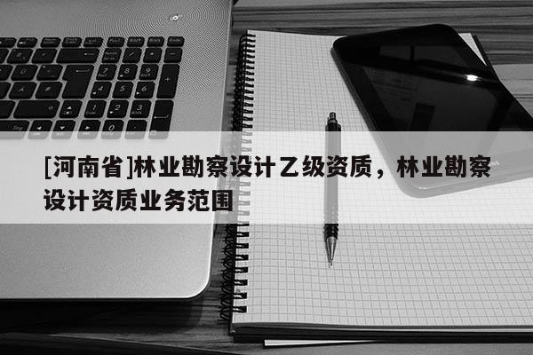 [河南省]林業(yè)勘察設計乙級資質，林業(yè)勘察設計資質業(yè)務范圍