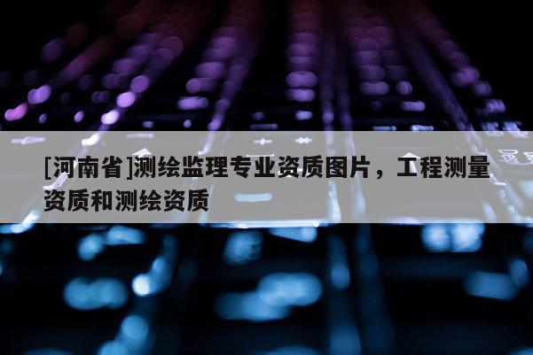 [河南省]測繪監(jiān)理專業(yè)資質(zhì)圖片，工程測量資質(zhì)和測繪資質(zhì)
