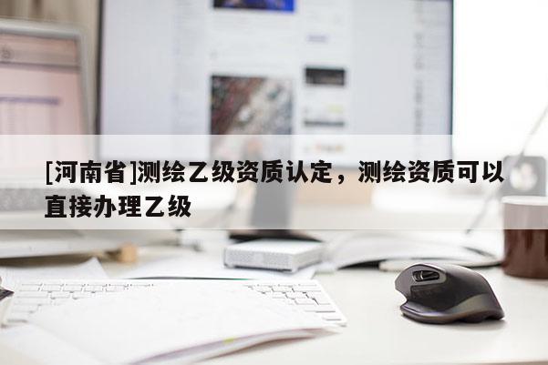 [河南省]測(cè)繪乙級(jí)資質(zhì)認(rèn)定，測(cè)繪資質(zhì)可以直接辦理乙級(jí)