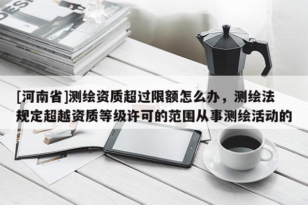 [河南省]測(cè)繪資質(zhì)超過(guò)限額怎么辦，測(cè)繪法規(guī)定超越資質(zhì)等級(jí)許可的范圍從事測(cè)繪活動(dòng)的