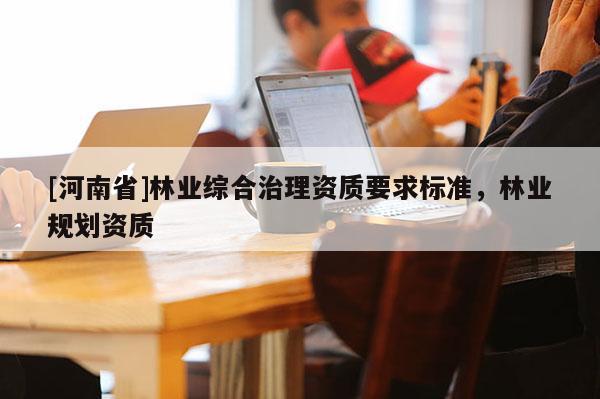[河南省]林業(yè)綜合治理資質(zhì)要求標(biāo)準(zhǔn)，林業(yè)規(guī)劃資質(zhì)