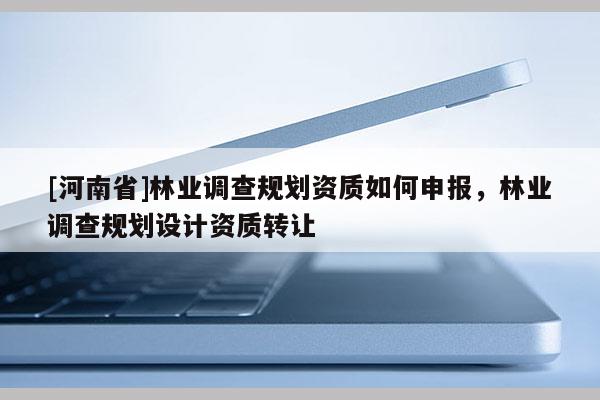 [河南省]林業(yè)調(diào)查規(guī)劃資質(zhì)如何申報(bào)，林業(yè)調(diào)查規(guī)劃設(shè)計(jì)資質(zhì)轉(zhuǎn)讓