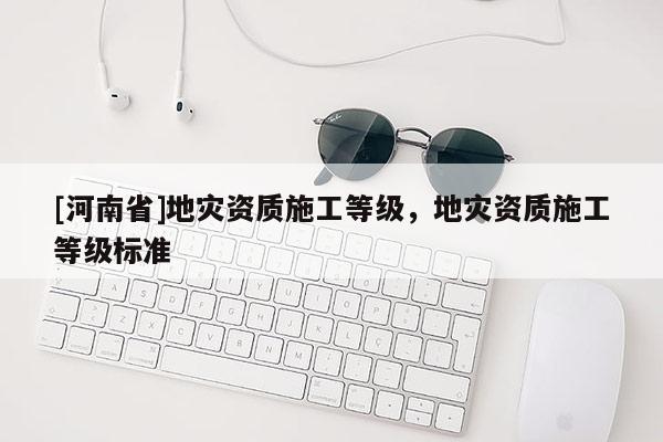 [河南省]地災資質(zhì)施工等級，地災資質(zhì)施工等級標準