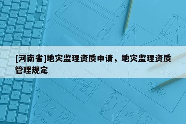 [河南省]地災(zāi)監(jiān)理資質(zhì)申請，地災(zāi)監(jiān)理資質(zhì)管理規(guī)定