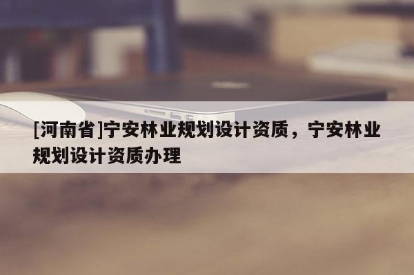 [河南省]寧安林業(yè)規(guī)劃設計資質，寧安林業(yè)規(guī)劃設計資質辦理